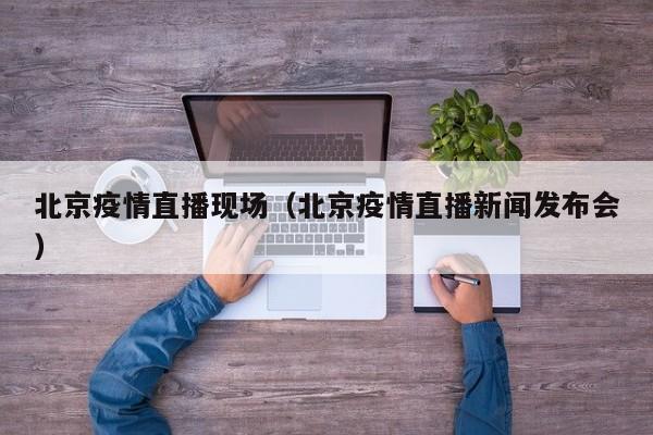 北京疫情直播现场（北京疫情直播新闻发布会）