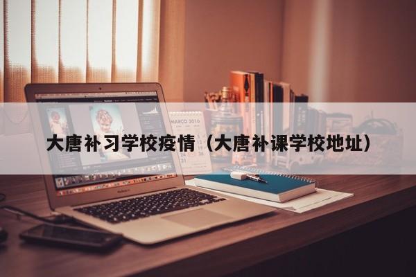 大唐补习学校疫情（大唐补课学校地址）