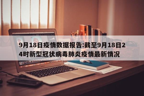 9月18日疫情数据报告:截至9月18日24时新型冠状病毒肺炎疫情最新情况