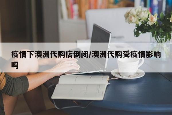 疫情下澳洲代购店倒闭/澳洲代购受疫情影响吗