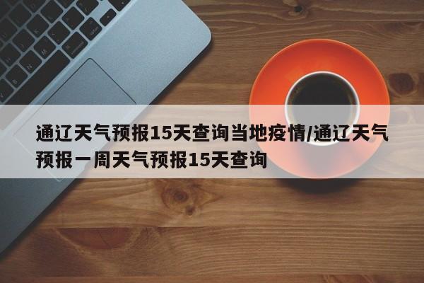 通辽天气预报15天查询当地疫情/通辽天气预报一周天气预报15天查询