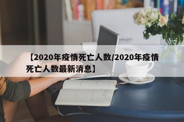 【2020年疫情死亡人数/2020年疫情死亡人数最新消息】