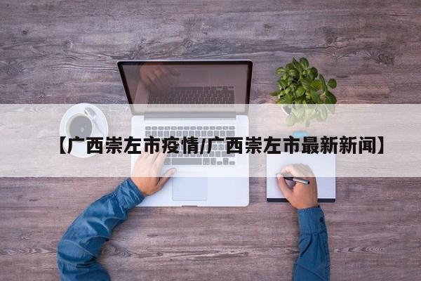 【广西崇左市疫情/广西崇左市最新新闻】