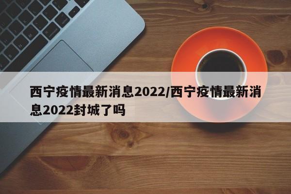 西宁疫情最新消息2022/西宁疫情最新消息2022封城了吗