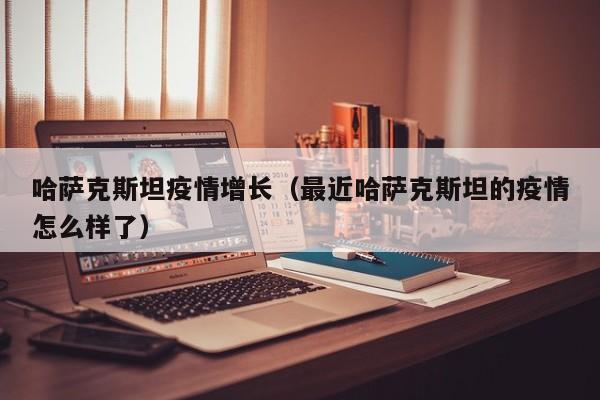 哈萨克斯坦疫情增长（最近哈萨克斯坦的疫情怎么样了）