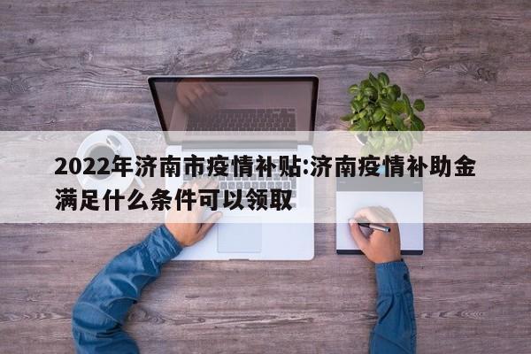 2022年济南市疫情补贴:济南疫情补助金满足什么条件可以领取