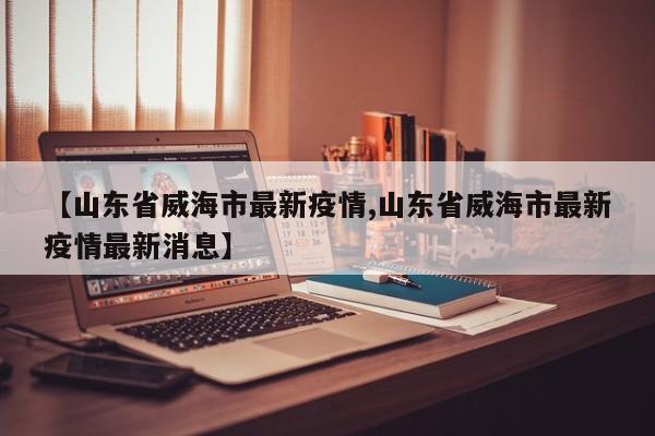 【山东省威海市最新疫情,山东省威海市最新疫情最新消息】