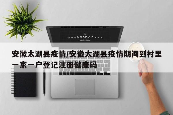 安徽太湖县疫情/安徽太湖县疫情期间到村里一家一户登记注册健康码