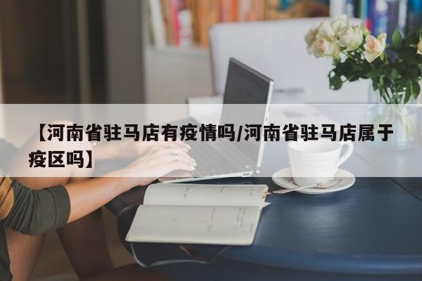 【河南省驻马店有疫情吗/河南省驻马店属于疫区吗】