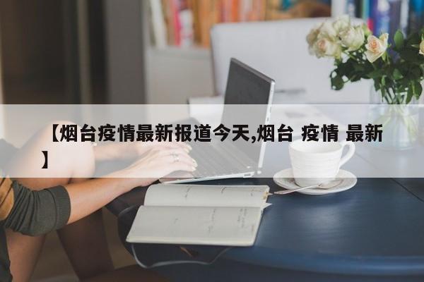 【烟台疫情最新报道今天,烟台 疫情 最新】