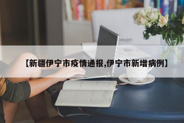 【新疆伊宁市疫情通报,伊宁市新增病例】