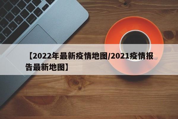 【2022年最新疫情地图/2021疫情报告最新地图】