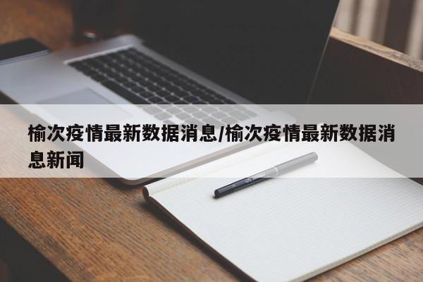 榆次疫情最新数据消息/榆次疫情最新数据消息新闻