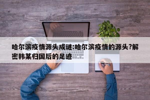 哈尔滨疫情源头成谜:哈尔滨疫情的源头?解密韩某归国后的足迹