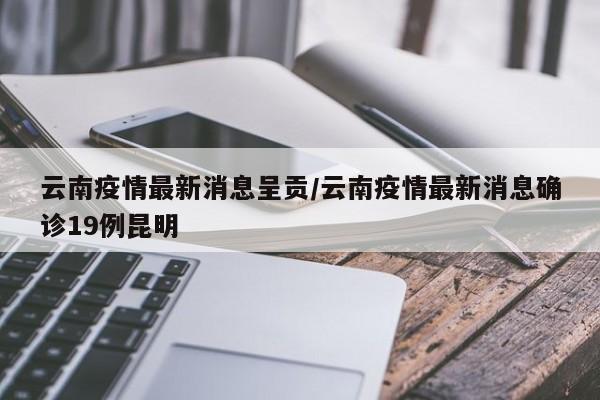 云南疫情最新消息呈贡/云南疫情最新消息确诊19例昆明