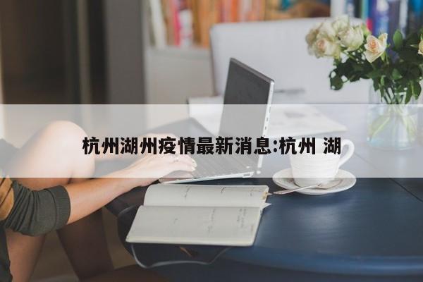 杭州湖州疫情最新消息:杭州 湖
