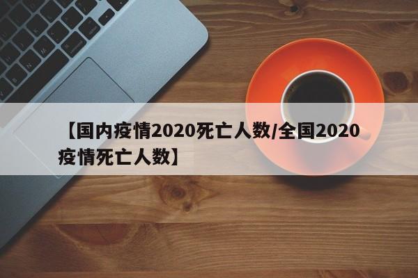【国内疫情2020死亡人数/全国2020疫情死亡人数】