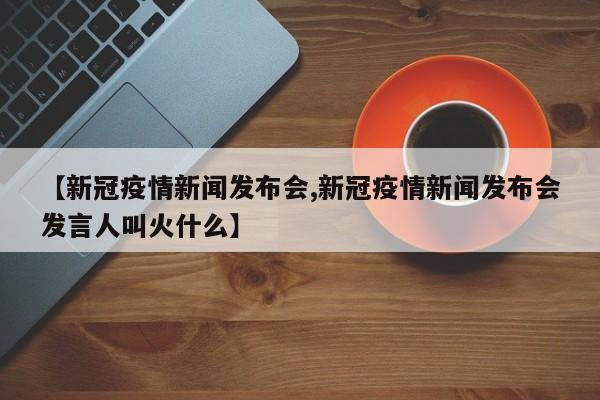 【新冠疫情新闻发布会,新冠疫情新闻发布会发言人叫火什么】