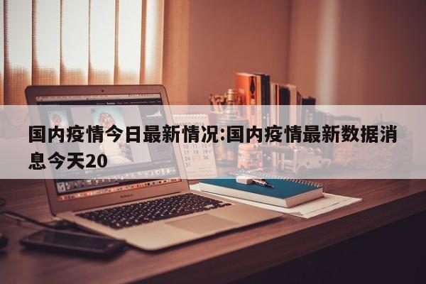 国内疫情今日最新情况:国内疫情最新数据消息今天20