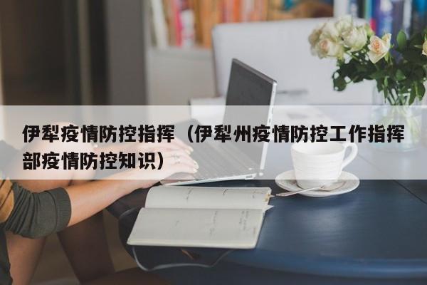 伊犁疫情防控指挥（伊犁州疫情防控工作指挥部疫情防控知识）