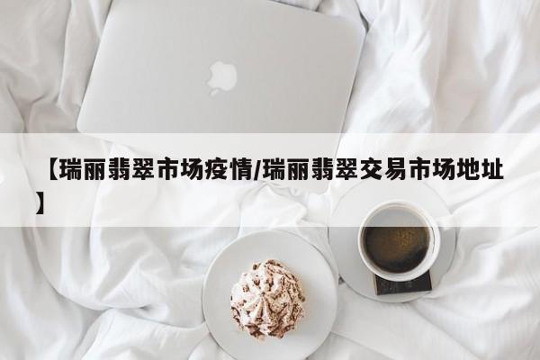 【瑞丽翡翠市场疫情/瑞丽翡翠交易市场地址】