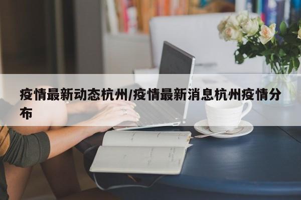 疫情最新动态杭州/疫情最新消息杭州疫情分布