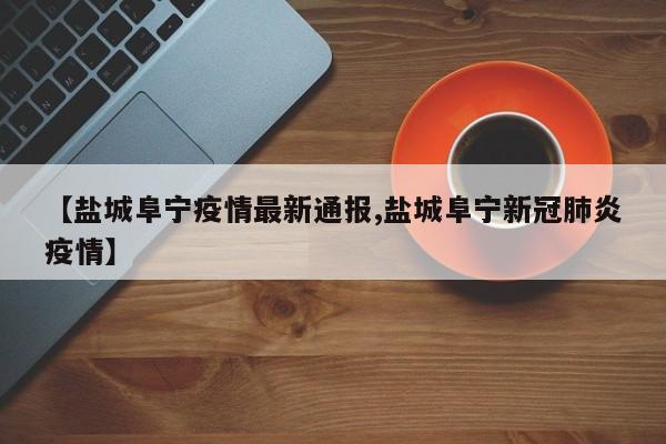 【盐城阜宁疫情最新通报,盐城阜宁新冠肺炎疫情】