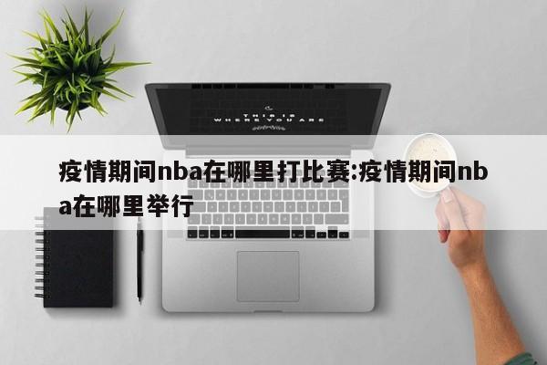 疫情期间nba在哪里打比赛:疫情期间nba在哪里举行