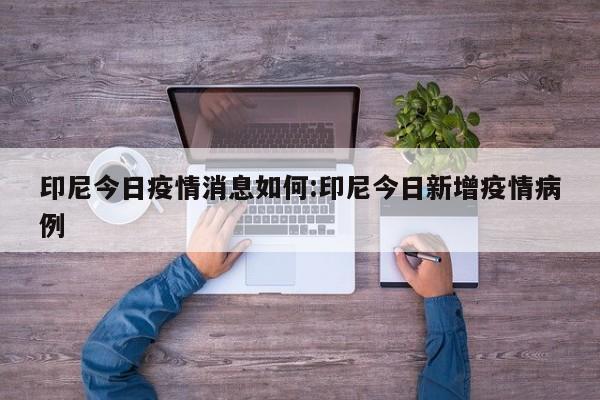 印尼今日疫情消息如何:印尼今日新增疫情病例