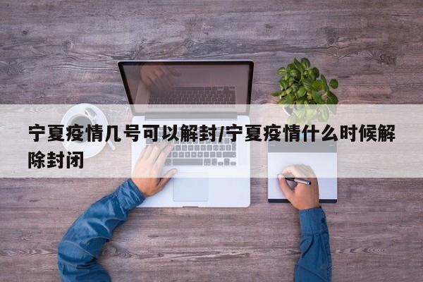 宁夏疫情几号可以解封/宁夏疫情什么时候解除封闭