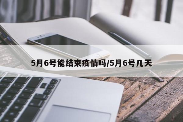 5月6号能结束疫情吗/5月6号几天