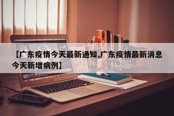 【广东疫情今天最新通知,广东疫情最新消息今天新增病例】