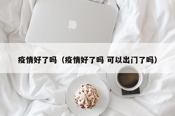 疫情好了吗（疫情好了吗 可以出门了吗）
