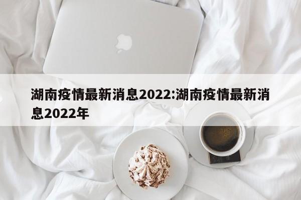 湖南疫情最新消息2022:湖南疫情最新消息2022年