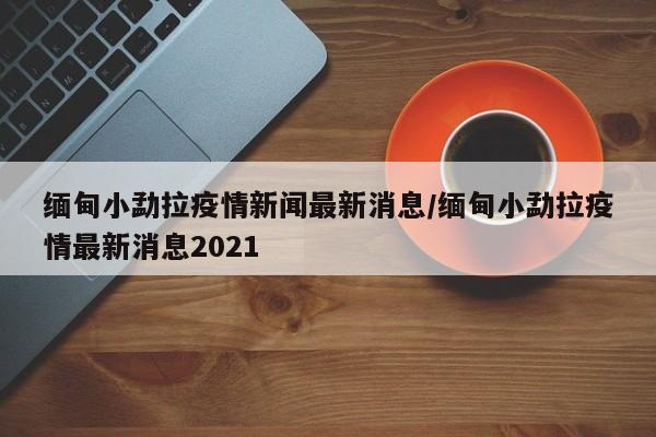 缅甸小勐拉疫情新闻最新消息/缅甸小勐拉疫情最新消息2021