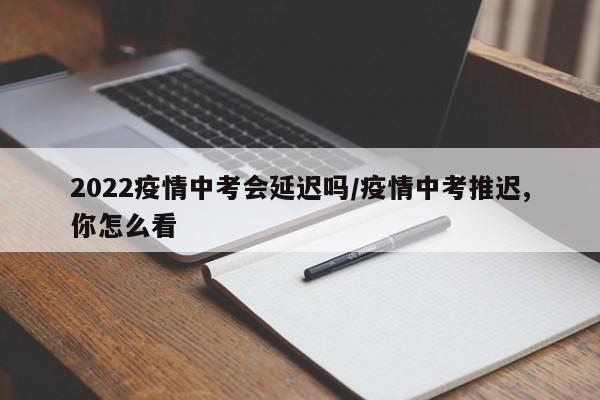 2022疫情中考会延迟吗/疫情中考推迟,你怎么看