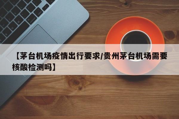 【茅台机场疫情出行要求/贵州茅台机场需要核酸检测吗】