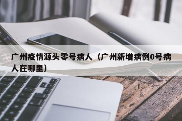 广州疫情源头零号病人（广州新增病例0号病人在哪里）