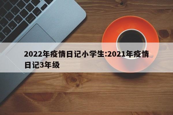 2022年疫情日记小学生:2021年疫情日记3年级