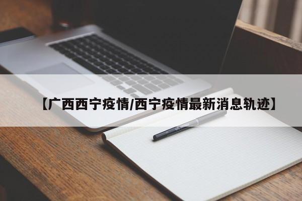 【广西西宁疫情/西宁疫情最新消息轨迹】