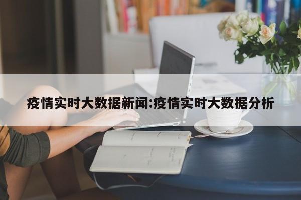 疫情实时大数据新闻:疫情实时大数据分析
