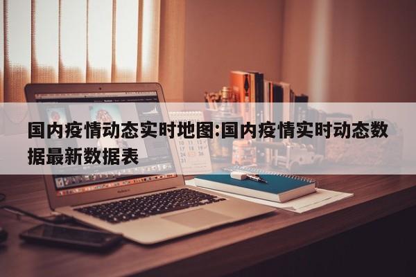 国内疫情动态实时地图:国内疫情实时动态数据最新数据表