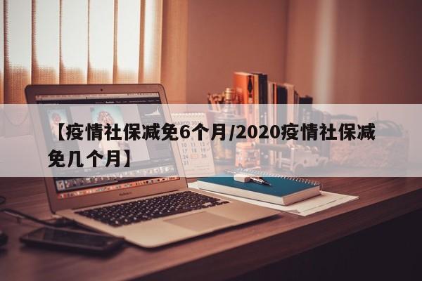 【疫情社保减免6个月/2020疫情社保减免几个月】