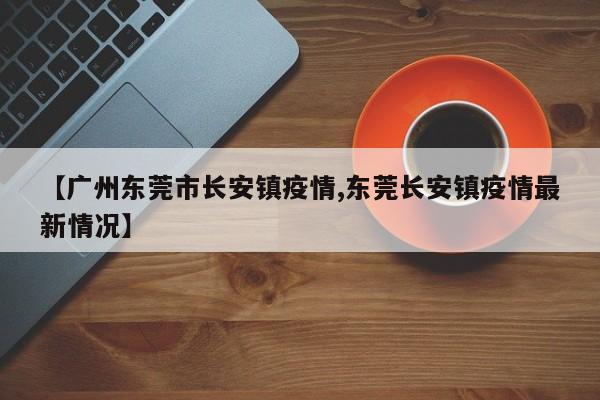 【广州东莞市长安镇疫情,东莞长安镇疫情最新情况】