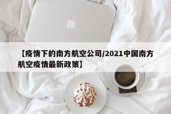 【疫情下的南方航空公司/2021中国南方航空疫情最新政策】