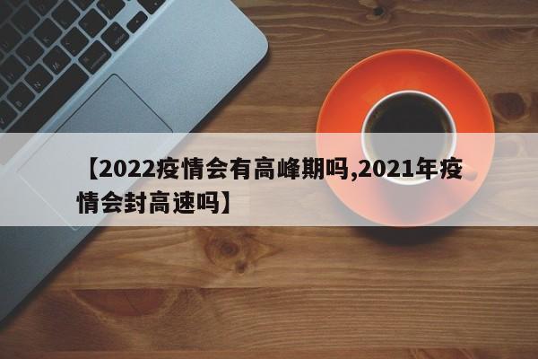 【2022疫情会有高峰期吗,2021年疫情会封高速吗】