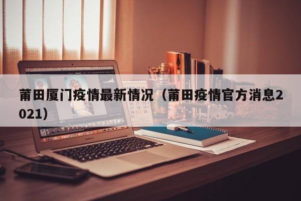 莆田厦门疫情最新情况（莆田疫情官方消息2021）