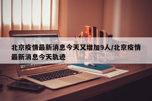 北京疫情最新消息今天又增加9人/北京疫情最新消息今天轨迹