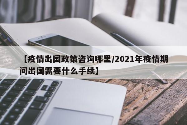 【疫情出国政策咨询哪里/2021年疫情期间出国需要什么手续】