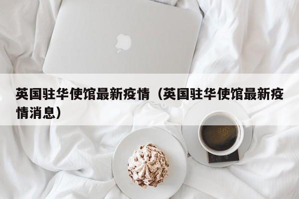 英国驻华使馆最新疫情（英国驻华使馆最新疫情消息）